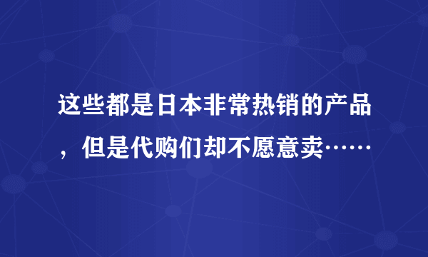 这些都是日本非常热销的产品，但是代购们却不愿意卖……