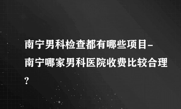 南宁男科检查都有哪些项目-南宁哪家男科医院收费比较合理?