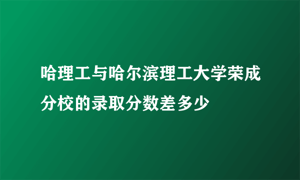 哈理工与哈尔滨理工大学荣成分校的录取分数差多少