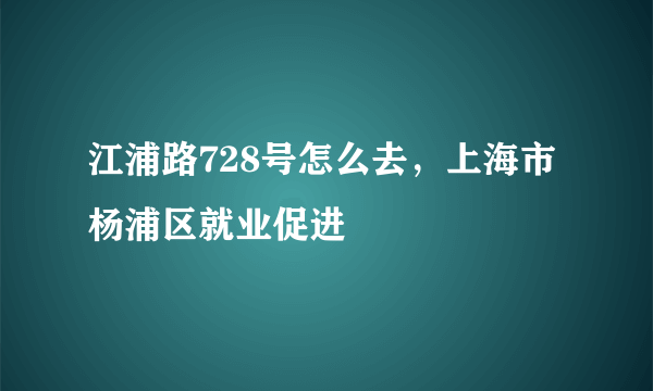 江浦路728号怎么去，上海市杨浦区就业促进