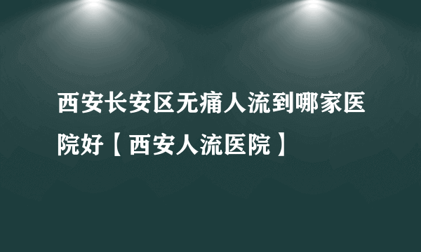 西安长安区无痛人流到哪家医院好【西安人流医院】