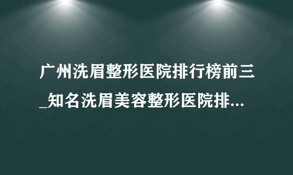 广州洗眉整形医院排行榜前三_知名洗眉美容整形医院排名【附价格】