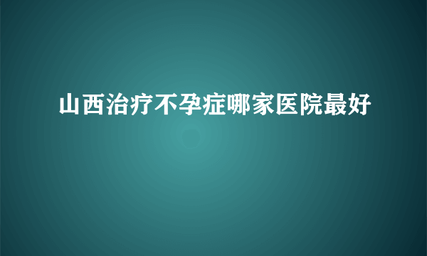 山西治疗不孕症哪家医院最好