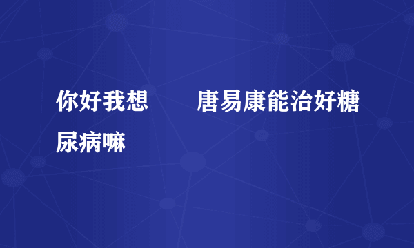 你好我想問問唐易康能治好糖尿病嘛