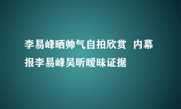 李易峰晒帅气自拍欣赏  内幕报李易峰吴昕暧昧证据