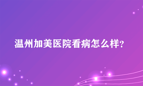 温州加美医院看病怎么样？