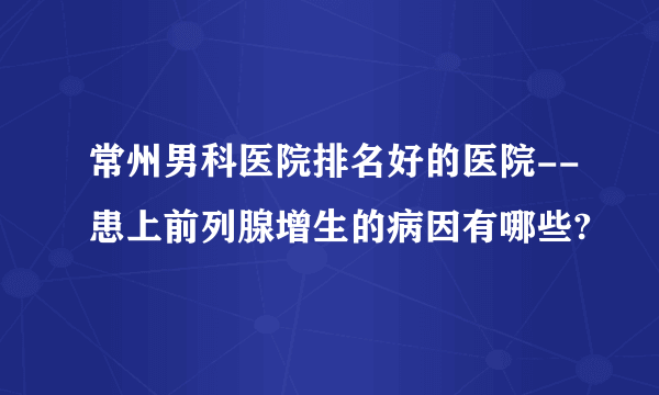 常州男科医院排名好的医院--患上前列腺增生的病因有哪些?