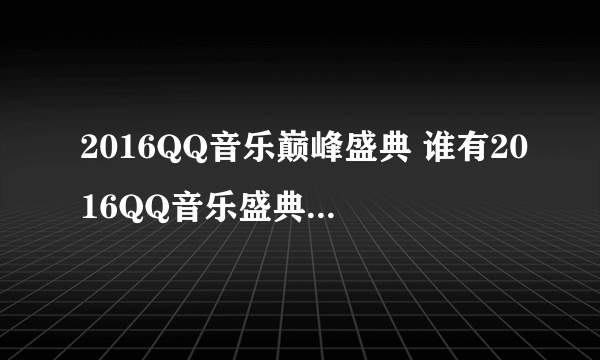 2016QQ音乐巅峰盛典 谁有2016QQ音乐盛典的视频完整版，听说有很多乌龙，所以我找不到，有完