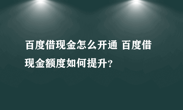 百度借现金怎么开通 百度借现金额度如何提升？