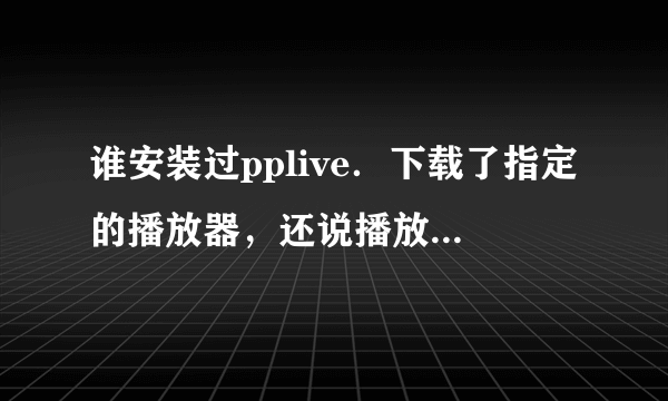 谁安装过pplive．下载了指定的播放器，还说播放器不能用，有谁知道怎么办