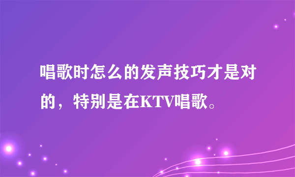 唱歌时怎么的发声技巧才是对的，特别是在KTV唱歌。