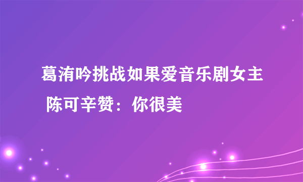 葛洧吟挑战如果爱音乐剧女主 陈可辛赞：你很美