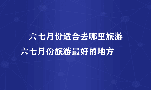 ​六七月份适合去哪里旅游 六七月份旅游最好的地方