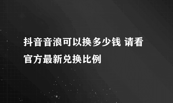 抖音音浪可以换多少钱 请看官方最新兑换比例