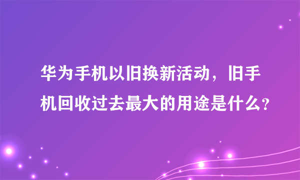 华为手机以旧换新活动，旧手机回收过去最大的用途是什么？