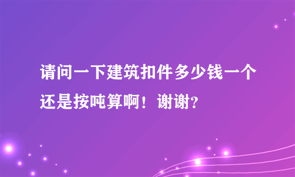 请问一下建筑扣件多少钱一个还是按吨算啊！谢谢？