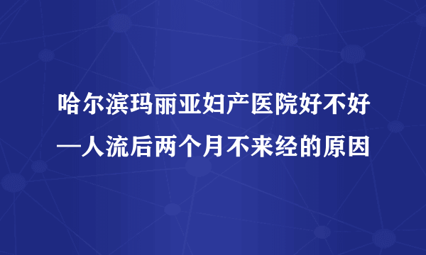 哈尔滨玛丽亚妇产医院好不好—人流后两个月不来经的原因