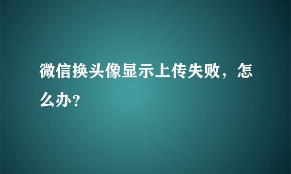 微信换头像显示上传失败，怎么办？