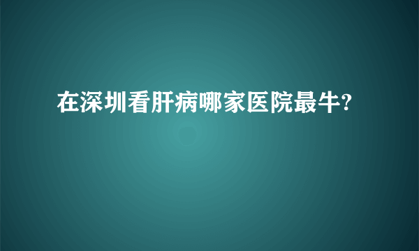 在深圳看肝病哪家医院最牛?