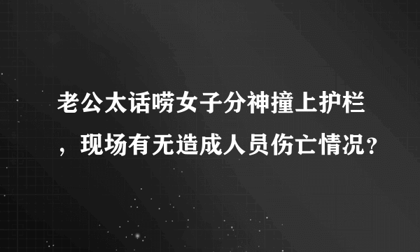 老公太话唠女子分神撞上护栏，现场有无造成人员伤亡情况？