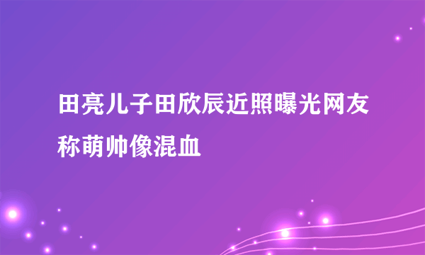 田亮儿子田欣辰近照曝光网友称萌帅像混血