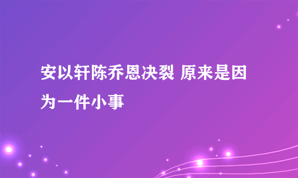 安以轩陈乔恩决裂 原来是因为一件小事