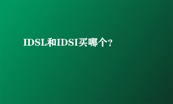 IDSL和IDSI买哪个？