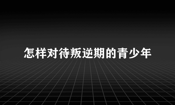 怎样对待叛逆期的青少年