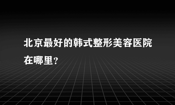 北京最好的韩式整形美容医院在哪里？