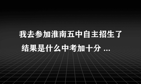 我去参加淮南五中自主招生了 结果是什么中考加十分 我想问一下 是不是没考上的都会加十分 ？