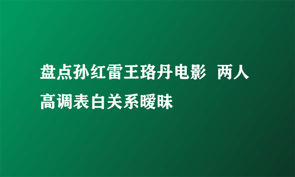 盘点孙红雷王珞丹电影  两人高调表白关系暧昧