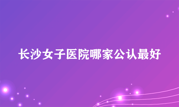 长沙女子医院哪家公认最好