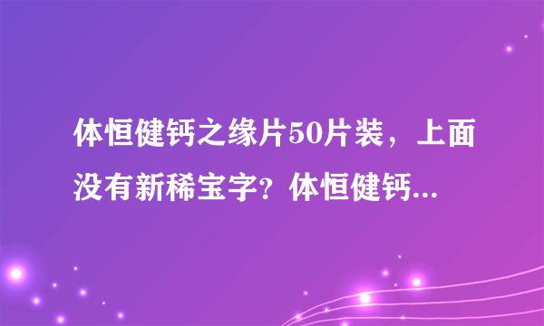 体恒健钙之缘片50片装，上面没有新稀宝字？体恒健钙之...