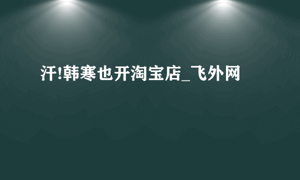 汗!韩寒也开淘宝店_飞外网