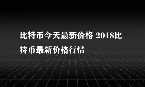 比特币今天最新价格 2018比特币最新价格行情