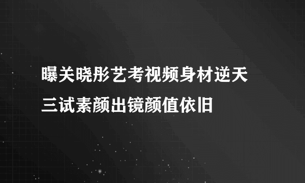 曝关晓彤艺考视频身材逆天 三试素颜出镜颜值依旧