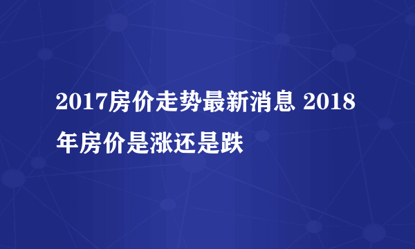 2017房价走势最新消息 2018年房价是涨还是跌