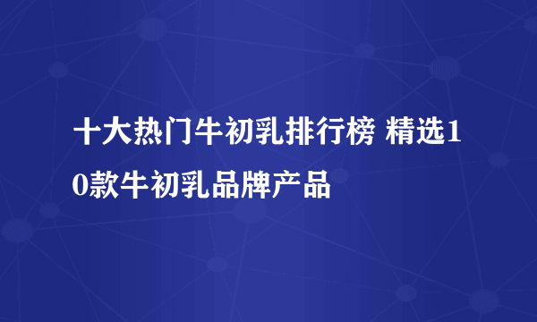 十大热门牛初乳排行榜 精选10款牛初乳品牌产品