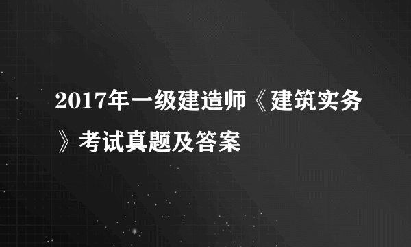 2017年一级建造师《建筑实务》考试真题及答案