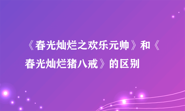 《春光灿烂之欢乐元帅》和《春光灿烂猪八戒》的区别