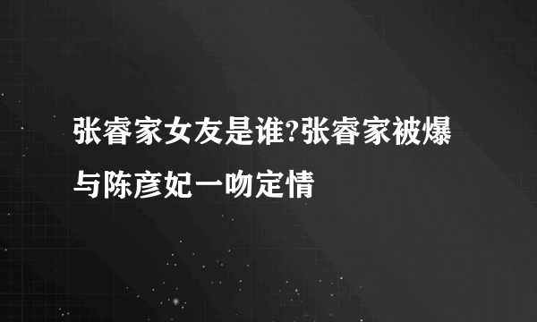 张睿家女友是谁?张睿家被爆与陈彦妃一吻定情