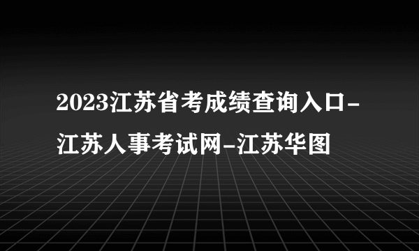 2023江苏省考成绩查询入口-江苏人事考试网-江苏华图