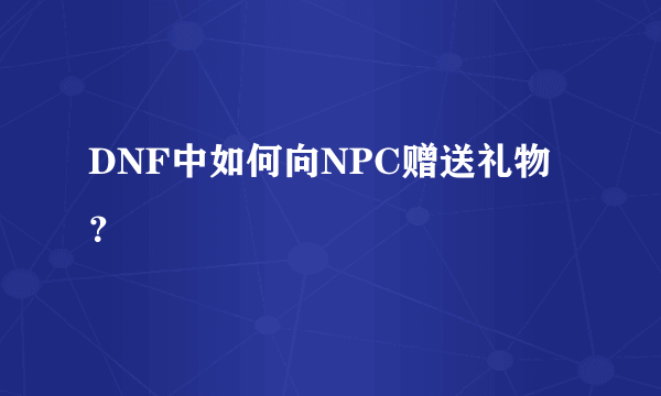 DNF中如何向NPC赠送礼物？