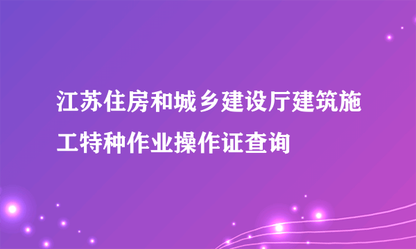 江苏住房和城乡建设厅建筑施工特种作业操作证查询