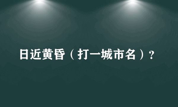 日近黄昏（打一城市名）？