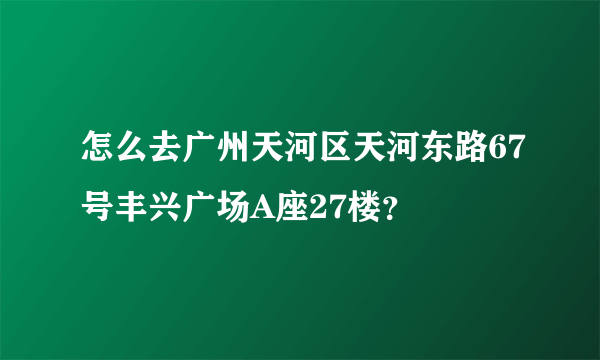 怎么去广州天河区天河东路67号丰兴广场A座27楼？