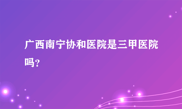 广西南宁协和医院是三甲医院吗？