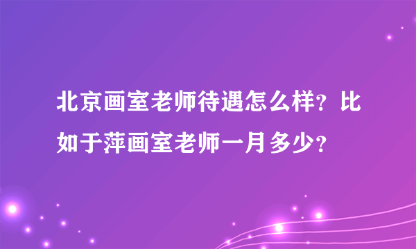 北京画室老师待遇怎么样？比如于萍画室老师一月多少？