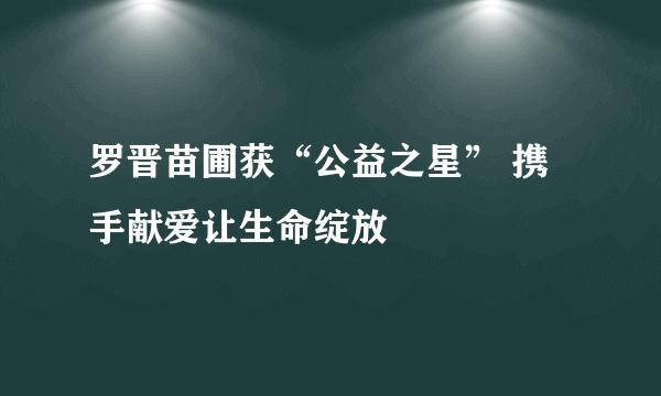 罗晋苗圃获“公益之星” 携手献爱让生命绽放