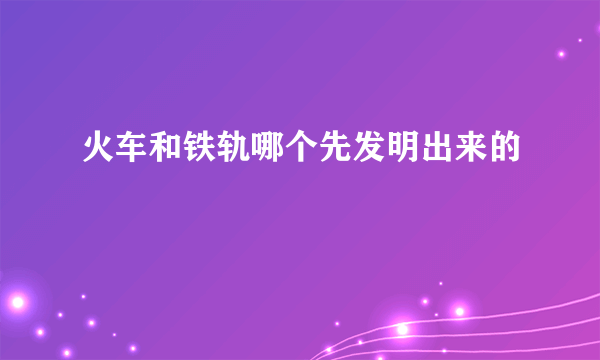 火车和铁轨哪个先发明出来的